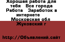 Хорошая работа для тебя - Все города Работа » Заработок в интернете   . Московская обл.,Жуковский г.